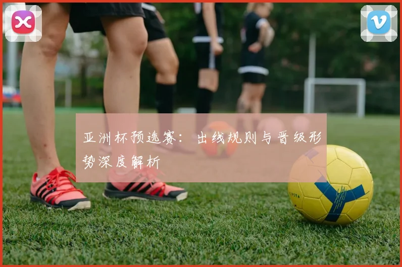 亚洲杯预选赛：出线规则与晋级形势深度解析