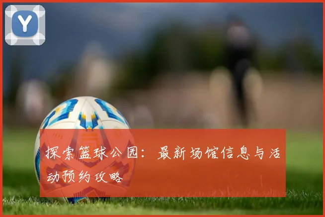 探索篮球公园:最新场馆信息与活动预约攻略
