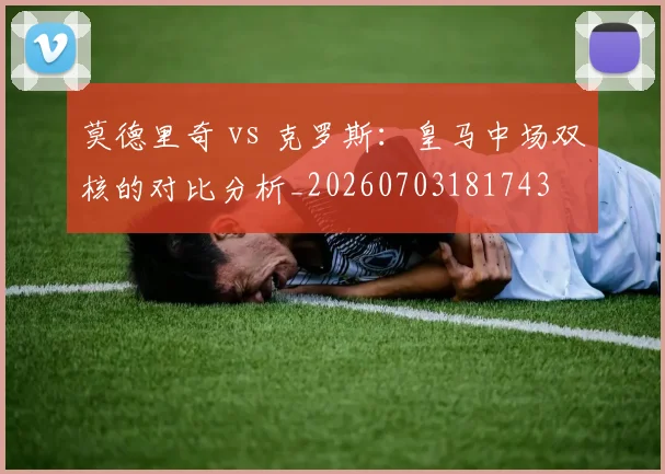 莫德里奇 vs 克罗斯：皇马中场双核的对比分析_20260703181743