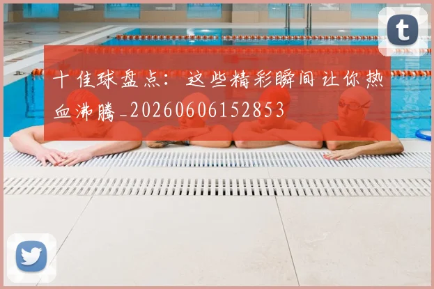 十佳球盘点:这些精彩瞬间让你热血沸腾_20260606152853