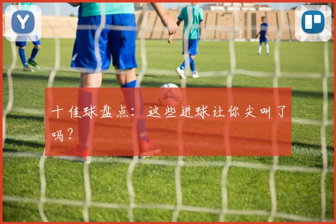 十佳球盘点：这些进球让你尖叫了吗？