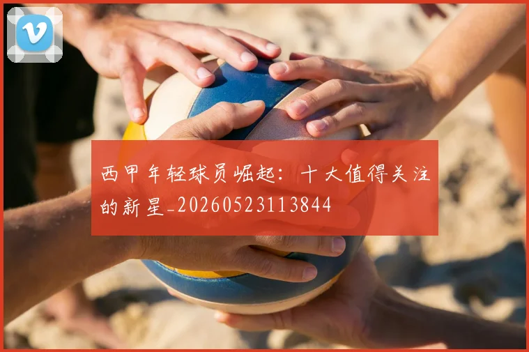 西甲年轻球员崛起：十大值得关注的新星_20260523113844