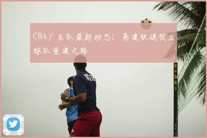CBA广东队最新动态:易建联退役后球队重建之路