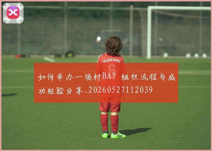 如何举办一场村BA？组织流程与成功经验分享_20260527112039