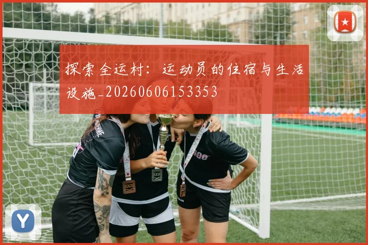 探索全运村：运动员的住宿与生活设施_20260606153353