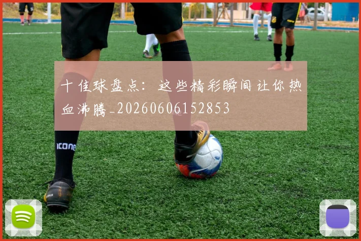 十佳球盘点：这些精彩瞬间让你热血沸腾_20260606152853