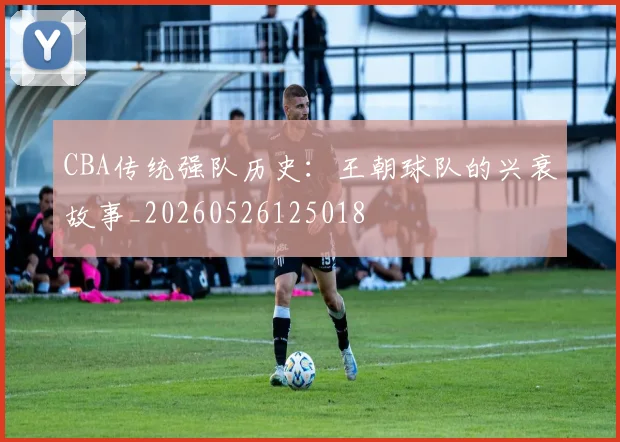 CBA传统强队历史:王朝球队的兴衰故事_20260526125018