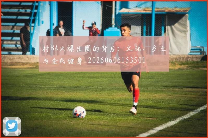 村BA火爆出圈的背后：文化、乡土与全民健身_20260606153501