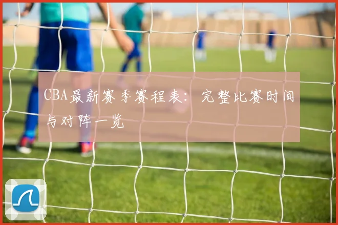 CBA最新赛季赛程表:完整比赛时间与对阵一览