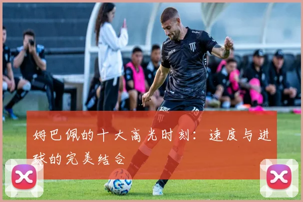 姆巴佩的十大高光时刻：速度与进球的完美结合