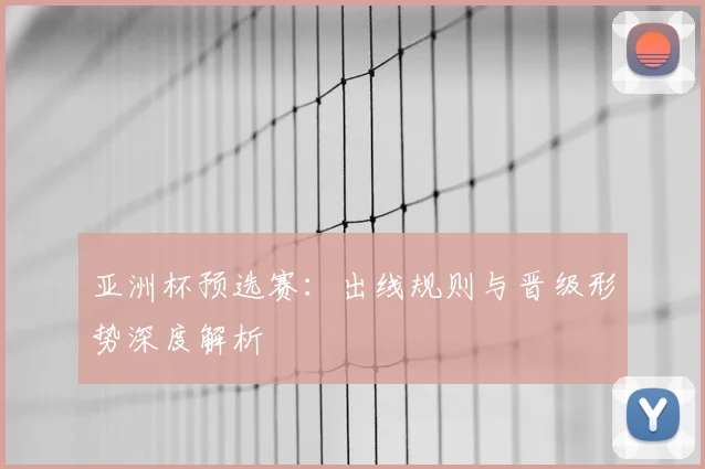 亚洲杯预选赛：出线规则与晋级形势深度解析