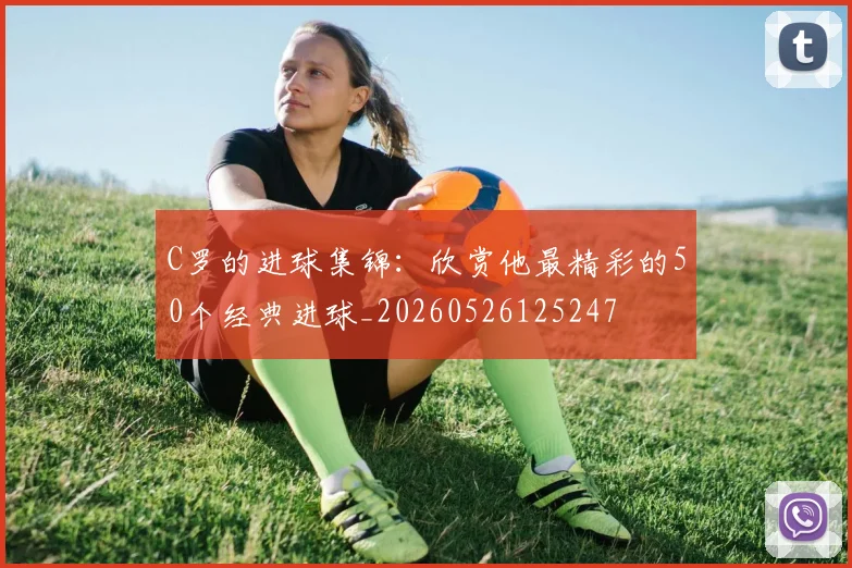 C罗的进球集锦：欣赏他最精彩的50个经典进球_20260526125247