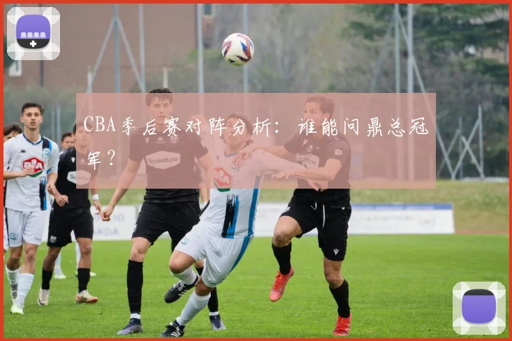 CBA季后赛对阵分析：谁能问鼎总冠军？