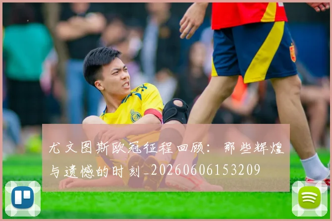 尤文图斯欧冠征程回顾：那些辉煌与遗憾的时刻_20260606153209